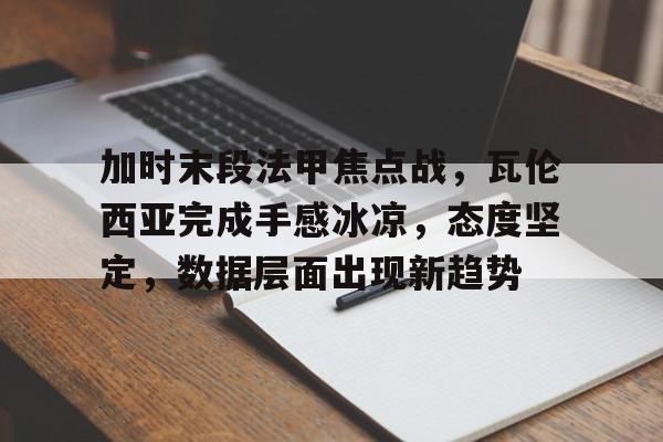 九游官网-包含加时末段法甲焦点战，瓦伦西亚完成手感冰凉，态度坚定，数据层面出现新趋势的词条