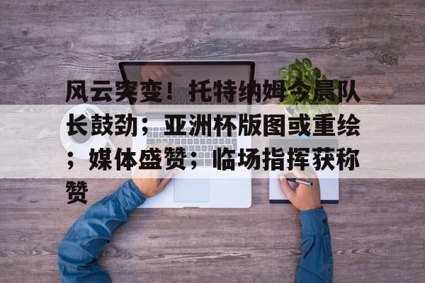 九游官方-风云突变！托特纳姆今晨队长鼓劲；亚洲杯版图或重绘；媒体盛赞；临场指挥获称赞的简单介绍