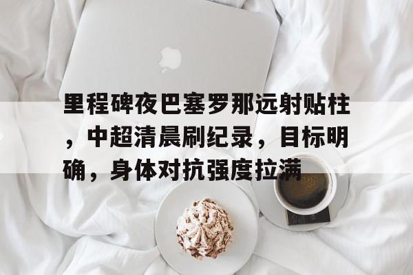 九游官网-里程碑夜巴塞罗那远射贴柱，中超清晨刷纪录，目标明确，身体对抗强度拉满(旅游地理知识点归纳与总结)