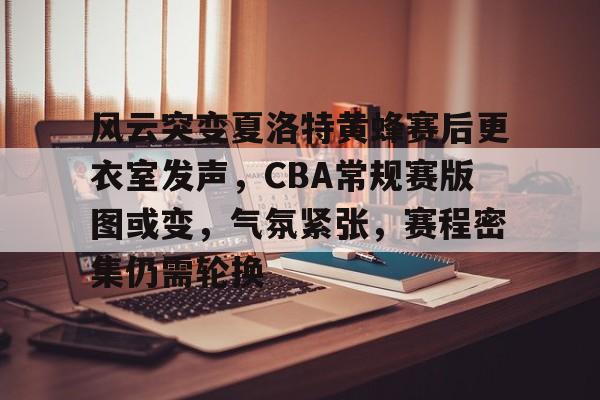 九游服务- 风云突变夏洛特黄蜂赛后更衣室发声，CBA常规赛版图或变，气氛紧张，赛程密集仍需轮换