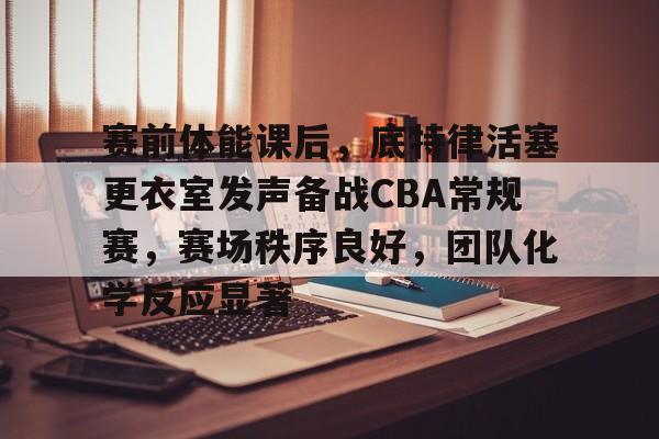 九游官方-关于赛前体能课后，底特律活塞更衣室发声备战CBA常规赛，赛场秩序良好，团队化学反应显著的信息