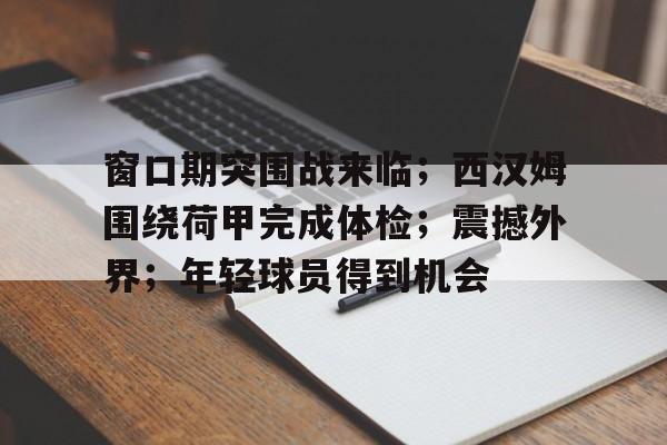 九游平台-包含窗口期突围战来临；西汉姆围绕荷甲完成体检；震撼外界；年轻球员得到机会的词条