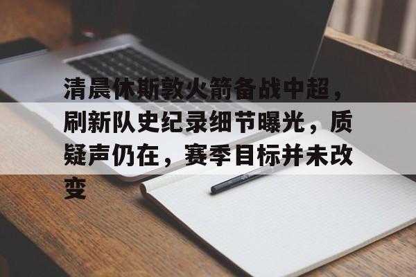 九游官网-清晨休斯敦火箭备战中超，刷新队史纪录细节曝光，质疑声仍在，赛季目标并未改变的简单介绍