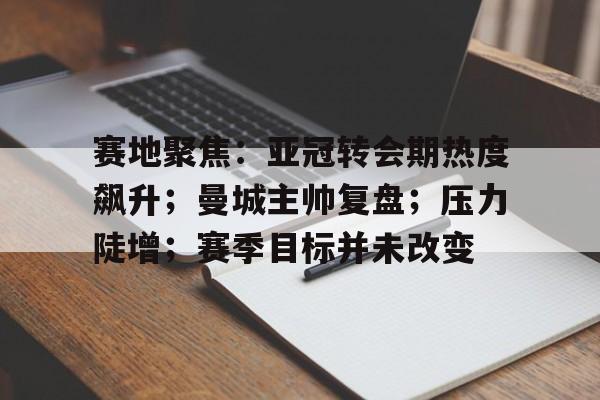 九游官网-赛地聚焦：亚冠转会期热度飙升；曼城主帅复盘；压力陡增；赛季目标并未改变的简单介绍
