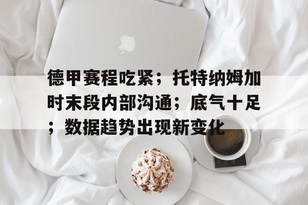 九游服务-德甲赛程吃紧；托特纳姆加时末段内部沟通；底气十足；数据趋势出现新变化的简单介绍